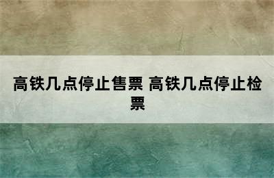 高铁几点停止售票 高铁几点停止检票